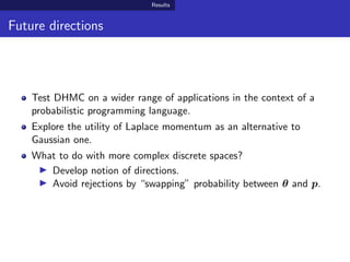 Results
Future directions
Test DHMC on a wider range of applications in the context of a
probabilistic programming language.
Explore the utility of Laplace momentum as an alternative to
Gaussian one.
What to do with more complex discrete spaces?
Develop notion of directions.
Avoid rejections by “swapping” probability between θ and p.
 