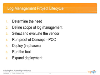 Log Management Project Lifecycle Determine the need Define scope of log management  Select and evaluate the vendor Run proof of Concept – POC Deploy (in phases) Run the tool Expand deployment 