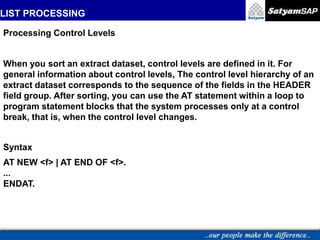 LIST PROCESSING
.
Processing Control Levels
When you sort an extract dataset, control levels are defined in it. For
general information about control levels, The control level hierarchy of an
extract dataset corresponds to the sequence of the fields in the HEADER
field group. After sorting, you can use the AT statement within a loop to
program statement blocks that the system processes only at a control
break, that is, when the control level changes.
Syntax
AT NEW <f> | AT END OF <f>.
...
ENDAT.
 