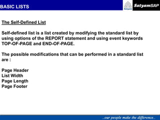 BASIC LISTS
The Self-Defined List
Self-defined list is a list created by modifying the standard list by
using options of the REPORT statement and using event keywords
TOP-OF-PAGE and END-OF-PAGE.
The possible modifications that can be performed in a standard list
are :
Page Header
List Width
Page Length
Page Footer
 