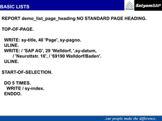 BASIC LISTS
REPORT demo_list_page_heading NO STANDARD PAGE HEADING.
TOP-OF-PAGE.
WRITE: sy-title, 40 'Page', sy-pagno.
ULINE.
WRITE: / 'SAP AG', 29 'Walldorf, ',sy-datum,
/ 'Neurottstr. 16', / '69190 Walldorf/Baden'.
ULINE.
START-OF-SELECTION.
DO 5 TIMES.
WRITE / sy-index.
ENDDO.
 