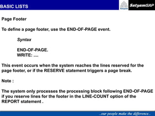 BASIC LISTS
Page Footer
To define a page footer, use the END-OF-PAGE event.
Syntax
END-OF-PAGE.
WRITE: ....
This event occurs when the system reaches the lines reserved for the
page footer, or if the RESERVE statement triggers a page break.
Note :
The system only processes the processing block following END-OF-PAGE
if you reserve lines for the footer in the LINE-COUNT option of the
REPORT statement .
 