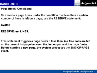 BASIC LISTS
Page Break- Conditional
To execute a page break under the condition that less than a certain
number of lines is left on a page, use the RESERVE statement:
Syntax
RESERVE <n> LINES.
This statement triggers a page break if less than <n> free lines are left
on the current list page between the last output and the page footer.
Before starting a new page, the system processes the END-OF-PAGE
event.
 