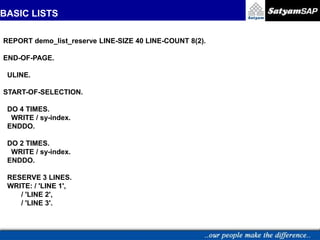 BASIC LISTS
REPORT demo_list_reserve LINE-SIZE 40 LINE-COUNT 8(2).
END-OF-PAGE.
ULINE.
START-OF-SELECTION.
DO 4 TIMES.
WRITE / sy-index.
ENDDO.
DO 2 TIMES.
WRITE / sy-index.
ENDDO.
RESERVE 3 LINES.
WRITE: / 'LINE 1',
/ 'LINE 2',
/ 'LINE 3'.
 