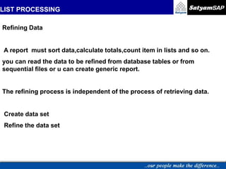 LIST PROCESSING
.
Refining Data
A report must sort data,calculate totals,count item in lists and so on.
you can read the data to be refined from database tables or from
sequential files or u can create generic report.
The refining process is independent of the process of retrieving data.
Create data set
Refine the data set
 