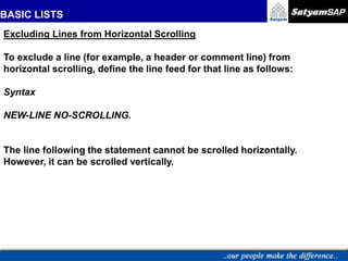 BASIC LISTS
Excluding Lines from Horizontal Scrolling
To exclude a line (for example, a header or comment line) from
horizontal scrolling, define the line feed for that line as follows:
Syntax
NEW-LINE NO-SCROLLING.
The line following the statement cannot be scrolled horizontally.
However, it can be scrolled vertically.
 