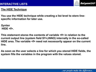 INTERACTIVE LISTS
The HIDE Technique
You use the HIDE technique while creating a list level to store line-
specific information for later use.
Syntax
HIDE <f>.
This statement stores the contents of variable <f> in relation to the
current output line (system field SY-LINNO) internally in the so-called
HIDE area. The variable <f> need not necessarily appear on the current
line.
As soon as the user selects a line for which you stored HIDE fields, the
system fills the variables in the program with the values stored.
 