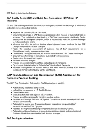 SAP Testing, including the following:

SAP Quality Center (QC) and Quick Test Professional (QTP) from HP
(Mercury)

QC and QTP are integrated with SAP Solution Manager to facilitate the exchange of information
and data between these two tools to:

       Expedite the creation of SAP Test Plans.
       Ensure test coverage of SAP business processes within manual or automated tests is
       achieved. This includes the downloading of SAP test requirements into Quality Center
       directly from the enterprise blueprint, which is incorporated into SAP Solution Manager
       to reduce costs and errors.
       Minimize the effort to perform testing related change impact analysis for the SAP
       Change Requests in Solution Manager.
       Foster the objective assessment of business risk of SAP requirements for a
       Risked-based quality management process.
       Develop the Testing Architecture, for manual and automated Test Cases and Scripts.
       Ensure the performance of manual and automated Test Executions.
       Capture and document test results.
       Facilitate test data analysis.
       Provide for accurate reporting of test status to project managers.
       Synchronize defects tracked in QC with SAP Service Desk Requests.
       Facilitate management of quality metrics with best industry practice Key Process
       Indicators (KPIs) via the Quality Center Dashboard.

SAP Test Acceleration and Optimization (TAO) Application for
Business Process Testing
The SAP Test Acceleration Optimization (TAO) Application is used to:

       Automatically create test components.
       Upload test components to HP Quality Center.
       Create Test Cases.
       Execute automated tests against a SAP system.
       Provide a workflow process for handling sped-up testing.
       Facilitate and manage SAP and HP System Connections across a variety of SAP and
       HP test environments.
       Automate the control over Transaction Screen Inspections for specified SAP
       transactions and SAPGUI Dynpros.
       Facilitate the migration of testing components through the Quality Center.
       Automate end-to-end business process testing solutions based on the definition of
       Business Blue Prints contained in SAP Solution Manager.

SAP Testing Accelerators



                                                                                         3/5
 