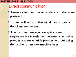 104
Assume client and server understand the same
protocol
Broker will assist in the initial hand shake of
the client and server
Then all the messages, exceptions and
responses are transferred between client-side
proxies and server-side proxies without using
the broker as an intermediate layer
PATTERN FOR DISTRIBUTIONPATTERN FOR DISTRIBUTION
Direct communication:
 