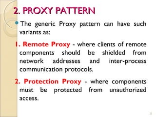 25
The generic Proxy pattern can have such
variants as:
1. Remote Proxy - where clients of remote
components should be shielded from
network addresses and inter-process
communication protocols.
2. Protection Proxy - where components
must be protected from unauthorized
access.
2. PROXY PATTERN2. PROXY PATTERN
 