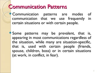 3
Communication PatternsCommunication Patterns
Communication patterns are modes of
communication that we use frequently in
certain situations or with certain people.
Some patterns may be prevalent, that is,
appearing in most communications regardless of
the situation, while many are situation-specific,
that is, used with certain people (friends,
spouse, children, boss) or in certain situations
(at work, in conflict, in fear).
 