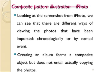 Composite pattern illustration—iPhotoComposite pattern illustration—iPhoto
Looking at the screenshot from iPhoto, we
can see that there are different ways of
viewing the photos that have been
imported: chronologically or by named
event.
Creating an album forms a composite
object but does not entail actually copying
the photos. 44
 