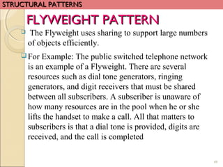 49
 The Flyweight uses sharing to support large numbers
of objects efficiently.
For Example: The public switched telephone network
is an example of a Flyweight. There are several
resources such as dial tone generators, ringing
generators, and digit receivers that must be shared
between all subscribers. A subscriber is unaware of
how many resources are in the pool when he or she
lifts the handset to make a call. All that matters to
subscribers is that a dial tone is provided, digits are
received, and the call is completed
FLYWEIGHT PATTERNFLYWEIGHT PATTERN
STRUCTURAL PATTERNSSTRUCTURAL PATTERNS
 