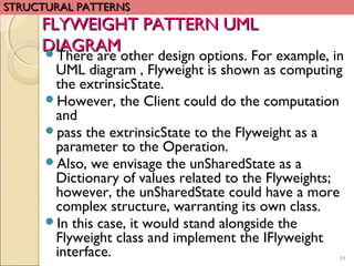 FLYWEIGHT PATTERN UMLFLYWEIGHT PATTERN UML
DIAGRAMDIAGRAMThere are other design options. For example, in
UML diagram , Flyweight is shown as computing
the extrinsicState.
However, the Client could do the computation
and
pass the extrinsicState to the Flyweight as a
parameter to the Operation.
Also, we envisage the unSharedState as a
Dictionary of values related to the Flyweights;
however, the unSharedState could have a more
complex structure, warranting its own class.
In this case, it would stand alongside the
Flyweight class and implement the IFlyweight
interface. 54
STRUCTURAL PATTERNSSTRUCTURAL PATTERNS
 