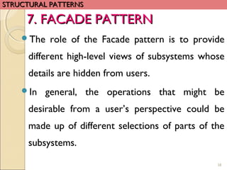 58
The role of the Facade pattern is to provide
different high-level views of subsystems whose
details are hidden from users.
In general, the operations that might be
desirable from a user’s perspective could be
made up of different selections of parts of the
subsystems.
7. FACADE PATTERN7. FACADE PATTERN
STRUCTURAL PATTERNSSTRUCTURAL PATTERNS
 