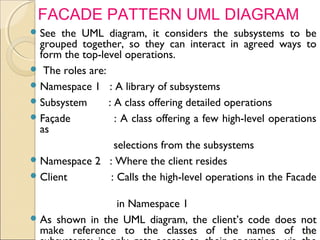 61
See the UML diagram, it considers the subsystems to be
grouped together, so they can interact in agreed ways to
form the top-level operations.
 The roles are:
Namespace 1 : A library of subsystems
Subsystem : A class offering detailed operations
Façade : A class offering a few high-level operations
as
selections from the subsystems
Namespace 2 : Where the client resides
Client : Calls the high-level operations in the Facade
in Namespace 1
As shown in the UML diagram, the client’s code does not
make reference to the classes of the names of the
FACADE PATTERN UML DIAGRAM
 