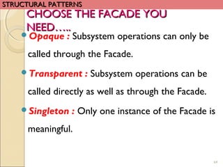 64
Opaque : Subsystem operations can only be
called through the Facade.
Transparent : Subsystem operations can be
called directly as well as through the Facade.
Singleton : Only one instance of the Facade is
meaningful.
CHOOSE THE FACADE YOUCHOOSE THE FACADE YOU
NEED…..NEED…..
STRUCTURAL PATTERNSSTRUCTURAL PATTERNS
 