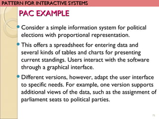 75
Consider a simple information system for political
elections with proportional representation.
This offers a spreadsheet for entering data and
several kinds of tables and charts for presenting
current standings. Users interact with the software
through a graphical interface.
Different versions, however, adapt the user interface
to specific needs. For example, one version supports
additional views of the data, such as the assignment of
parliament seats to political parties.
PATTERN FOR INTERACTIVE SYSTEMSPATTERN FOR INTERACTIVE SYSTEMS
PAC EXAMPLEPAC EXAMPLE
 