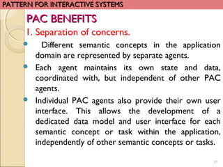 77
1. Separation of concerns.
 Different semantic concepts in the application
domain are represented by separate agents.
 Each agent maintains its own state and data,
coordinated with, but independent of other PAC
agents.
 Individual PAC agents also provide their own user
interface. This allows the development of a
dedicated data model and user interface for each
semantic concept or task within the application,
independently of other semantic concepts or tasks.
PATTERN FOR INTERACTIVE SYSTEMSPATTERN FOR INTERACTIVE SYSTEMS
PAC BENEFITSPAC BENEFITS
 