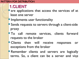 88
are applications that access the services of at
least one server
Implements user functionality
Sends requests to servers through a client-side
proxy
To call remote services, clients forward
requests to the broker
Clients then will receive responses or
exceptions from the broker
Remember clients and servers are logically
terms. So, a client can be a server and vice
PATTERN FOR DISTRIBUTIONPATTERN FOR DISTRIBUTION
1.CLIENT1.CLIENT
 