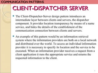 9
CLIENT-DISPATCHER SERVERCLIENT-DISPATCHER SERVER
 The Client-Dispatcher-Server design pattern introduces an
intermediate layer between clients and servers, the dispatcher
component. It provides location transparency by means of a name
service, and hides the details of the establishment of the
communication connection between clients and servers.
 An example of this pattern would be an information retrieval
system where the information providers are both on a local network
and distributed over the world. To access an individual information
provider it is necessary to specify its location and the service to be
executed. When an information provider receives a request from a
client application it runs the appropriate service and returns the
requested information to the client.
COMMUNICATION PATTERNSCOMMUNICATION PATTERNS
 