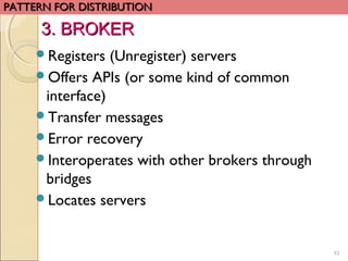 93
Registers (Unregister) servers
Offers APIs (or some kind of common
interface)
Transfer messages
Error recovery
Interoperates with other brokers through
bridges
Locates servers
PATTERN FOR DISTRIBUTIONPATTERN FOR DISTRIBUTION
3. BROKER3. BROKER
 
