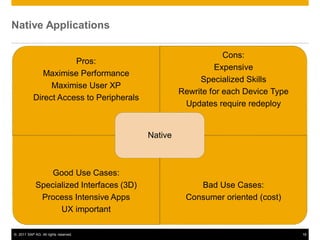 © 2011 SAP AG. All rights reserved. 18
Native Applications
Pros:
Maximise Performance
Maximise User XP
Direct Access to Peripherals
Cons:
Expensive
Specialized Skills
Rewrite for each Device Type
Updates require redeploy
Good Use Cases:
Specialized Interfaces (3D)
Process Intensive Apps
UX important
Bad Use Cases:
Consumer oriented (cost)
Native
 