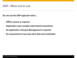 © 2011 SAP AG. All rights reserved. 53
ODP– When not to use
Do not use the ODP approach when...
Offline access is required.
Application uses complex state based transactions
No Application Lifecycle Management is required
No requirement to securely store data and credentials
 