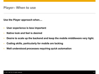 © 2011 SAP AG. All rights reserved. 61
Player– When to use
Use the Player approach when....
User experience is less important
Native look and feel is desired
Desire to scale up the backend and keep the mobile middleware very light.
Coding skills, particularly for mobile are lacking
Well understood processes requiring quick automation
 