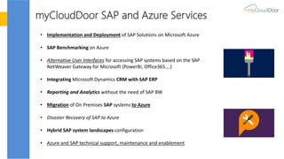 myCloudDoor SAP and Azure Services
• Implementation and Deployment of SAP Solutions on Microsoft Azure
• SAP Benchmarking on Azure
• Alternative User Interfaces for accessing SAP systems based on the SAP
NetWeaver Gateway for Microsoft (PowerBI, Office365….)
• Integrating Microsoft Dynamics CRM with SAP ERP
• Reporting and Analytics without the need of SAP BW
• Migration of On Premises SAP systems to Azure
• Disaster Recovery of SAP to Azure
• Hybrid SAP system landscapes configuration
• Azure and SAP technical support, maintenance and enablement
 