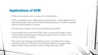 Applications of SVM
• SVMs can be used to solve various real world problems:
• SVMs are helpful in text and hypertext categorization as their application can
significantly reduce the need for labeled training instances in both the standard
inductive and transductive settings
• Classification of images can also be performed using SVMs.
• Experimental results show that SVMs achieve significantly higher search
accuracy than traditional query refinement schemes after just three to four
rounds of relevance feedback.
• This is also true of image segmentation systems, including those using a
modified version SVM that uses the privileged approach as suggested by
Vapnik. Hand-written characters can be recognized using SVM.
 