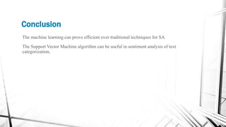 Conclusion
The machine learning can prove efficient over traditional techniques for SA
The Support Vector Machine algorithm can be useful in sentiment analysis of text
categorization.
 