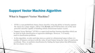 Support Vector Machine Algorithm
What is Support Vector Machine?
• SVM is a non-probabilistic binary linear classifier. It has the ability to linearly separate
the classes by a large margin. Add to it the Kernel, and SVM becomes one of the most
powerful classifier capable of handling infinite dimensional feature vectors.
• “Support Vector Machine” (SVM) is a supervised machine learning algorithm which can
be used for both classification or regression challenges. However, it is mostly
used in classification problems.
• In this algorithm, we plot each data item as a point in n-dimensional space (where n is
number of features you have) with the value of each feature being the value of a particular
coordinate. Then, we perform classification by finding the hyper-plane that differentiate
the two classes very well .
 