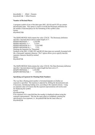 &symbol& -> Albert Einstein
&symbol(C)& -> Albert Einstein
Number of Decimal Places
A program symbol of one of the data types DEC, QUAN and FLTP can contain
decimal place data. This option is used to override the Dictionary definition for
the number of decimal places for the formatting of this symbol value.
Syntax
&symbol(.N)&
The EKPO-MENGE field contains the value 1234.56. The Dictionary definition
specifies 3 decimal places and an output length of 17.
&EKPO-MENGE& -> 1,234.560
&EKPO-MENGE(.1) -> 1,234.6
&EKPO-MENGE&(.4) -> 1,234.5600
&EKPO-MENGE&(.0) -> 1,235
Omitting the Separator for 'Thousands'
Symbols of the DEC, CURR, INT and QUAN data types are normally formatted with
the a 'thousands' separator character. The T option allows you to specify that this
separator character should be omitted.
Syntax:
&symbol(T)&
The EKPO-MENGE field contains the value 1234.56. The Data Dictionary definition
specifies 3 decimal places and the output length has been set to 17.
&EKPO-MENGE& -> 1,234.560
&EKPO-MENGE(T)& -> 1234.560
Specifying an Exponent for Floating Point Numbers
The way that a floating point number is formatted depends on whether an
exponent is specified. The mantissa is adjusted by shifting the decimal point and,
if necessary, introducing leading zeros, according to the exponent chosen. Using
an exponent value of 0 means that the exponent representation will not be used
for displaying the symbol.
Syntax
&symbol(EN)&
If an exponent of 0 is specified then the number is displayed without using the
exponent representation. This has the same effect as completely omitting the
specification of an exponent, i.e., &symbol(E0)& has the same effect as
&symbol(E)&
 