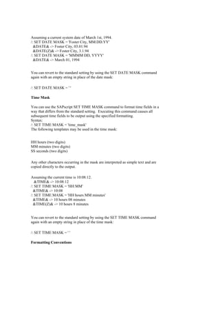 Assuming a current system date of March 1st, 1994.
/: SET DATE MASK = 'Foster City, MM.DD.YY'
&DATE& -> Foster City, 03.01.94
&DATE(Z)& -> Foster City, 3.1.94
/: SET DATE MASK = 'MMMM DD, YYYY'
&DATE& -> March 01, 1994
You can revert to the standard setting by using the SET DATE MASK command
again with an empty string in place of the date mask:
/: SET DATE MASK = ' '
Time Mask
You can use the SAPscript SET TIME MASK command to format time fields in a
way that differs from the standard setting. Executing this command causes all
subsequent time fields to be output using the specified formatting.
Syntax:
/: SET TIME MASK = 'time_mask'
The following templates may be used in the time mask:
HH hours (two digits)
MM minutes (two digits)
SS seconds (two digits)
Any other characters occurring in the mask are interpreted as simple text and are
copied directly to the output.
Assuming the current time is 10:08:12.
&TIME& -> 10:08:12
/: SET TIME MASK = 'HH:MM'
&TIME& -> 10:08
/: SET TIME MASK = 'HH hours MM minutes'
&TIME& -> 10 hours 08 minutes
&TIME(Z)& -> 10 hours 8 minutes
You can revert to the standard setting by using the SET TIME MASK command
again with an empty string in place of the time mask:
/: SET TIME MASK = ' '
Formatting Conventions
 