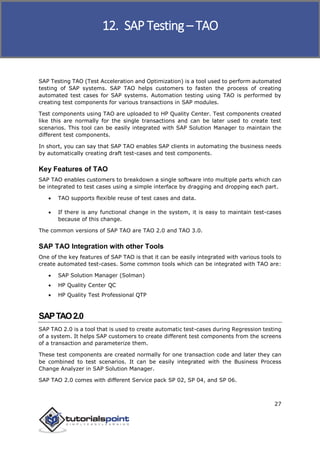 SAP Testing
27
SAP Testing TAO (Test Acceleration and Optimization) is a tool used to perform automated
testing of SAP systems. SAP TAO helps customers to fasten the process of creating
automated test cases for SAP systems. Automation testing using TAO is performed by
creating test components for various transactions in SAP modules.
Test components using TAO are uploaded to HP Quality Center. Test components created
like this are normally for the single transactions and can be later used to create test
scenarios. This tool can be easily integrated with SAP Solution Manager to maintain the
different test components.
In short, you can say that SAP TAO enables SAP clients in automating the business needs
by automatically creating draft test-cases and test components.
Key Features of TAO
SAP TAO enables customers to breakdown a single software into multiple parts which can
be integrated to test cases using a simple interface by dragging and dropping each part.
 TAO supports flexible reuse of test cases and data.
 If there is any functional change in the system, it is easy to maintain test-cases
because of this change.
The common versions of SAP TAO are TAO 2.0 and TAO 3.0.
SAP TAO Integration with other Tools
One of the key features of SAP TAO is that it can be easily integrated with various tools to
create automated test-cases. Some common tools which can be integrated with TAO are:
 SAP Solution Manager (Solman)
 HP Quality Center QC
 HP Quality Test Professional QTP
SAPTAO2.0
SAP TAO 2.0 is a tool that is used to create automatic test-cases during Regression testing
of a system. It helps SAP customers to create different test components from the screens
of a transaction and parameterize them.
These test components are created normally for one transaction code and later they can
be combined to test scenarios. It can be easily integrated with the Business Process
Change Analyzer in SAP Solution Manager.
SAP TAO 2.0 comes with different Service pack SP 02, SP 04, and SP 06.
12. SAP Testing– TAO
 