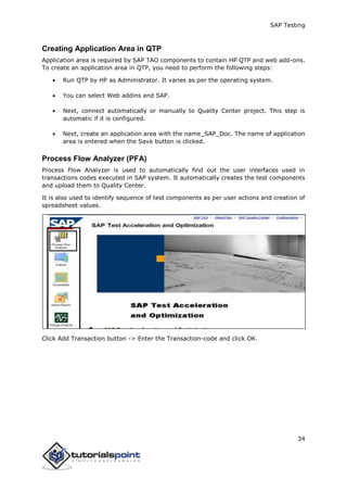 SAP Testing
34
Creating Application Area in QTP
Application area is required by SAP TAO components to contain HP QTP and web add-ons.
To create an application area in QTP, you need to perform the following steps:
 Run QTP by HP as Administrator. It varies as per the operating system.
 You can select Web addins and SAP.
 Next, connect automatically or manually to Quality Center project. This step is
automatic if it is configured.
 Next, create an application area with the name_SAP_Doc. The name of application
area is entered when the Save button is clicked.
Process Flow Analyzer (PFA)
Process Flow Analyzer is used to automatically find out the user interfaces used in
transactions codes executed in SAP system. It automatically creates the test components
and upload them to Quality Center.
It is also used to identify sequence of test components as per user actions and creation of
spreadsheet values.
Click Add Transaction button -> Enter the Transaction-code and click OK.
 