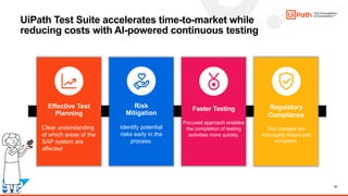 42
Risk
Mitigation
Identify potential
risks early in the
process.
Effective Test
Planning
Clear understanding
of which areas of the
SAP system are
affected
Regulatory
Compliance
The changes are
thoroughly tested and
compliant.
UiPath Test Suite accelerates time-to-market while
reducing costs with AI-powered continuous testing
Faster Testing
Focused approach enables
the completion of testing
activities more quickly.
 