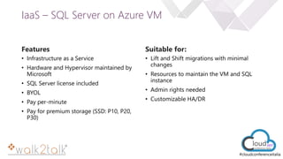 e
#cloudconferenceitalia
IaaS – SQL Server on Azure VM
Features
• Infrastructure as a Service
• Hardware and Hypervisor maintained by
Microsoft
• SQL Server license included
• BYOL
• Pay per-minute
• Pay for premium storage (SSD: P10, P20,
P30)
Suitable for:
• Lift and Shift migrations with minimal
changes
• Resources to maintain the VM and SQL
instance
• Admin rights needed
• Customizable HA/DR
 