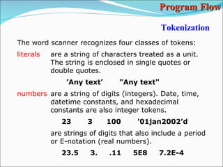Tokenization The word scanner recognizes four classes of tokens: literals are a string of characters treated as a unit. The string is enclosed in single quotes or double quotes. ’ Any text’  &quot;Any text&quot; numbers are a string of digits (integers). Date, time,  datetime constants, and hexadecimal constants are also integer tokens. 23  3  100  ’01jan2002’d are strings of digits that also include a period or E-notation (real numbers). 23.5  3.  .11  5E8  7.2E-4 Program Flow 