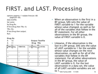 options pageno=1 nodate linesize=80 pagesize=60;  data testfile; Set some; by Drug Rx; If first.Drug then TRx=0; TRx+Rx; If last.Drug then output; Run; Drug Rx A  10  Output Testfile A  11  Drug  TRx B  11  A  21 B  12  B  23 When an observation is the first in a BY group, SAS sets the value of FIRST. variable  to 1 for the variable whose value changed, as well as for all of the variables that follow in the BY statement. For all other observations in the BY group, the value of FIRST. variable  is 0. Likewise, if the observation is the last in a BY group, SAS sets the value of LAST. variable  to 1 for the variable whose value changes on the next observation, as well as for all of the variables that follow in the BY statement. For all other observations in the BY group, the value of LAST. variable  is 0. For the last observation in a data set, the value of all LAST. variable  variables are set to 1.  SAS Techies 2009 11/13/09 FIRST.Drug FIRST.Rx LAST.Drug LAST.Rx 1 1 0 1 0 1 1 1 1 1 0 1 0 1 1 1 