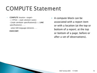 COMPUTE   location  < target >  </ STYLE=< style-element-name >  <[ style-attribute-specification(s) ]>>;  LINE   specification(s) ;  . . .  select SAS language elements . . . ENDCOMP ;  A compute block can be associated with a report item or with a location (at the top or bottom of a report; at the top or bottom of a page; before or after a set of observations).  SAS Techies 2009 11/13/09 