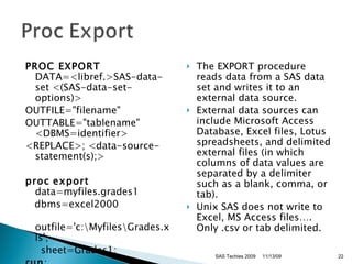 PROC EXPORT  DATA=<libref.>SAS-data-set <(SAS-data-set-options)> OUTFILE=&quot;filename&quot;  OUTTABLE=&quot;tablename&quot;  <DBMS=identifier> <REPLACE>; <data-source-statement(s);>  proc   export  data=myfiles.grades1 dbms=excel2000 outfile='c:\Myfiles\Grades.xls';  sheet=Grades1; run ; The EXPORT procedure reads data from a SAS data set and writes it to an external data source.  External data sources can include Microsoft Access Database, Excel files, Lotus spreadsheets, and delimited external files (in which columns of data values are separated by a delimiter such as a blank, comma, or tab). Unix SAS does not write to Excel, MS Access files…. Only .csv or tab delimited. SAS Techies 2009 11/13/09 