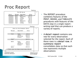 The REPORT procedure combines features of the PRINT, MEANS, and TABULATE procedures with features of the DATA step in a single report-writing tool that can produce a variety of reports.  A  detail report  contains one row for every observation selected for the report. Each of these rows is a  detail row . A  summary report  consolidates data so that each row represents multiple observations  SAS Techies 2009 11/13/09 