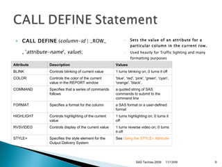 CALL DEFINE  ( column-id  | _ROW_ , ' attribute-name ',  value );   Sets the value of an attribute for a particular column in the current row.   Used heavily for Traffic lighting and many formatting purposes SAS Techies 2009 11/13/09 Attribute  Description  Values  BLINK Controls blinking of current value 1 turns blinking on; 0 turns it off COLOR Controls the color of the current value in the REPORT window 'blue', 'red', 'pink', 'green', 'cyan', 'orange', 'black',  COMMAND Specifies that a series of commands follows a quoted string of SAS commands to submit to the command line FORMAT Specifies a format for the column a SAS format or a user-defined format HIGHLIGHT Controls highlighting of the current value 1 turns highlighting on; 0 turns it off RVSVIDEO Controls display of the current value 1 turns reverse video on; 0 turns it off STYLE= Specifies the style element for the Output Delivery System See  Using the STYLE= Attribute 