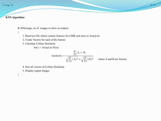 2-Aug-16 25/37
KNN Algorithm:
K-NN(image, no of images to show as output)
{
1. Read text file which contain features for CBIR and store in ArrayList
2. Create Vectors for each of the feature
3. Calculate CoSine Similarity
for( i < ArrayList Size)
where A and B are Vectors
4. Sort all vectors of CoSine Similarity
5. Display output images
}
 