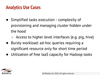 ● Simplified tasks execution - complexity of
provisioning and managing cluster hidden under
the hood
○ Access to higher level interfaces (e.g. pig, hive)
● Bursty workload: ad-hoc queries requiring a
significant resource only for short time period
● Utilization of free IaaS capacity for Hadoop tasks
Analytics Use Cases
 