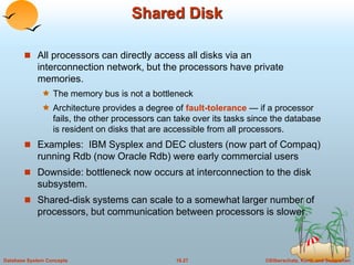 ©Silberschatz, Korth and Sudarshan18.27Database System Concepts
Shared Disk
 All processors can directly access all disks via an
interconnection network, but the processors have private
memories.
 The memory bus is not a bottleneck
 Architecture provides a degree of fault-tolerance — if a processor
fails, the other processors can take over its tasks since the database
is resident on disks that are accessible from all processors.
 Examples: IBM Sysplex and DEC clusters (now part of Compaq)
running Rdb (now Oracle Rdb) were early commercial users
 Downside: bottleneck now occurs at interconnection to the disk
subsystem.
 Shared-disk systems can scale to a somewhat larger number of
processors, but communication between processors is slower.
 