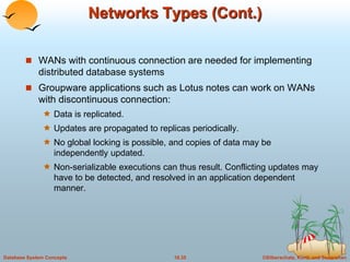©Silberschatz, Korth and Sudarshan18.35Database System Concepts
Networks Types (Cont.)
 WANs with continuous connection are needed for implementing
distributed database systems
 Groupware applications such as Lotus notes can work on WANs
with discontinuous connection:
 Data is replicated.
 Updates are propagated to replicas periodically.
 No global locking is possible, and copies of data may be
independently updated.
 Non-serializable executions can thus result. Conflicting updates may
have to be detected, and resolved in an application dependent
manner.
 