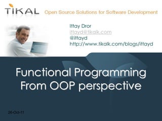 Ittay Dror
             ittayd@tikalk.com
             @ittayd
             http://www.tikalk.com/blogs/ittayd




    Functional Programming
     From OOP perspective

26-Oct-11
 